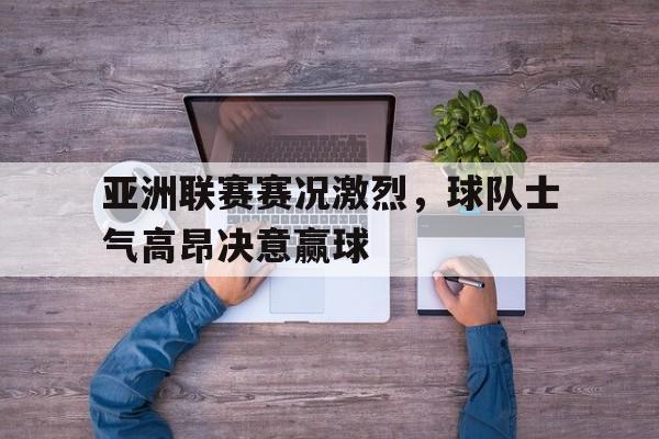 关于亚洲联赛赛况激烈，球队士气高昂决意赢球的信息