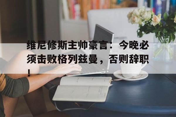 维尼修斯主帅豪言：今晚必须击败格列兹曼，否则辞职！